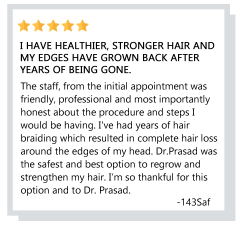 I have healthier, stronger hair and my edges have grown back after years of being gone. I’m so thankful for this option and to Dr. Prasad. Reviewer: 143saf