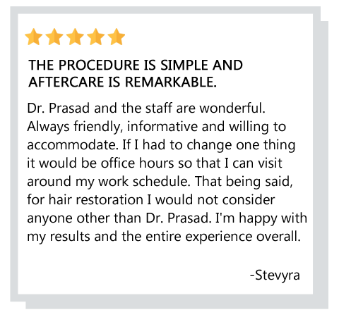 For hair restoration I would not consider anyone other than Dr. Prasad. I’m happy with my results and the entire experience overall. Reviewer: stevyra